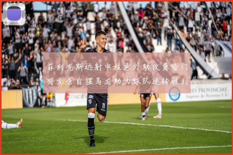 菲利克斯远射中柱意外助攻费哈门将无奈自摆乌龙助力球队逆转胜利