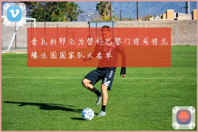 舍瓦利耶沦为替补巴黎门将或将无缘法国国家队大名单