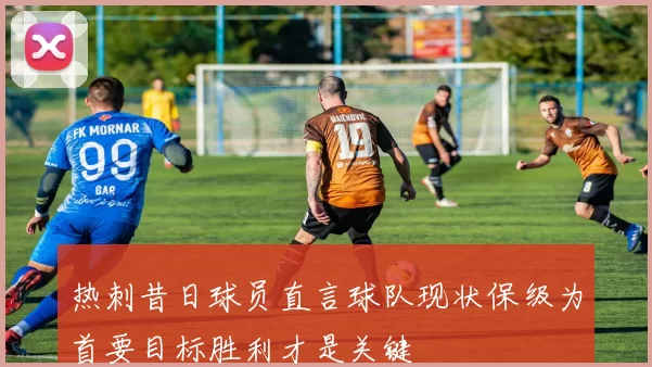 热刺昔日球员直言球队现状保级为首要目标胜利才是关键