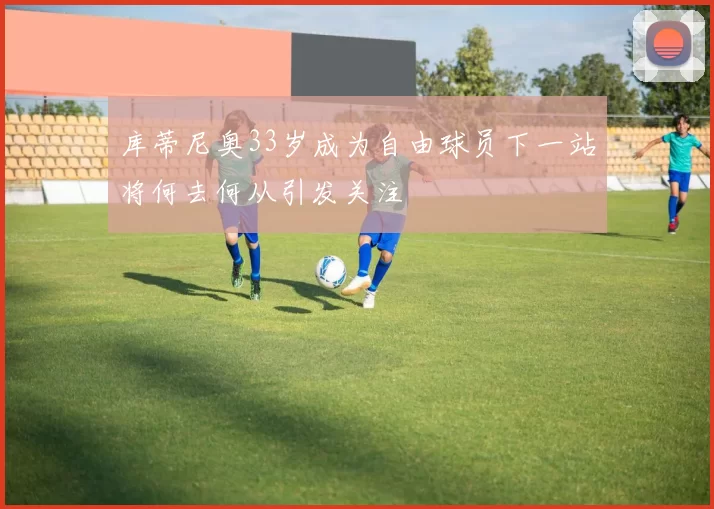 库蒂尼奥33岁成为自由球员下一站将何去何从引发关注