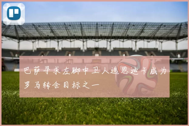 巴萨寻求左脚中卫人选恩迪卡成为罗马转会目标之一