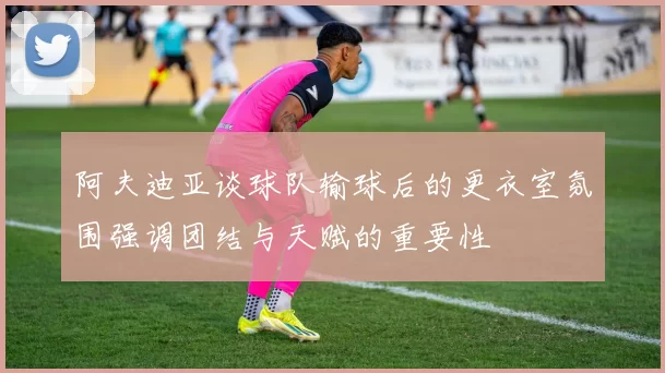 阿夫迪亚谈球队输球后的更衣室氛围强调团结与天赋的重要性