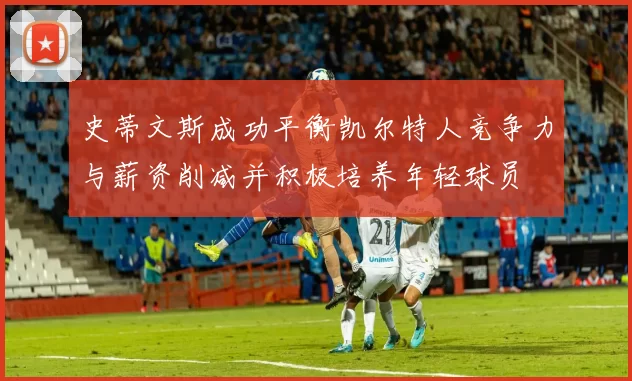 史蒂文斯成功平衡凯尔特人竞争力与薪资削减并积极培养年轻球员