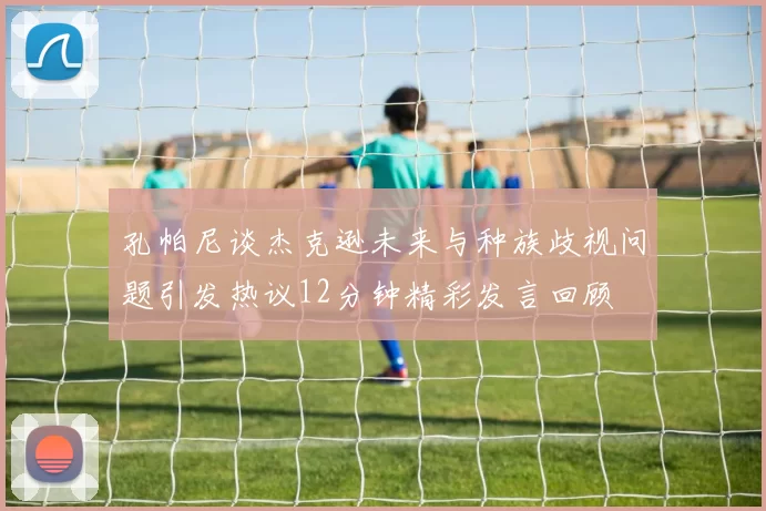孔帕尼谈杰克逊未来与种族歧视问题引发热议12分钟精彩发言回顾