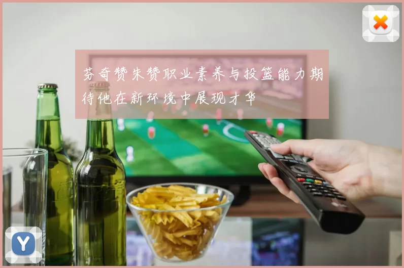 芬奇赞朱赞职业素养与投篮能力期待他在新环境中展现才华