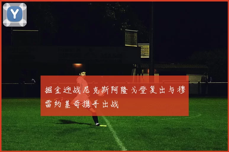 掘金迎战尼克斯阿隆戈登复出与穆雷约基奇携手出战