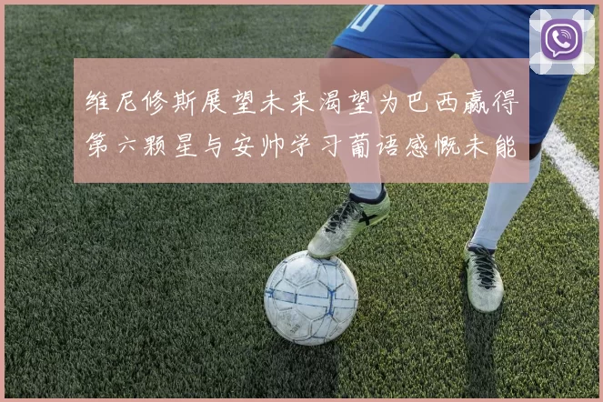 维尼修斯展望未来渴望为巴西赢得第六颗星与安帅学习葡语感慨未能与C罗共事