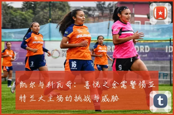 凯尔与科瓦奇：喜悦之余需警惕亚特兰大主场的挑战与威胁