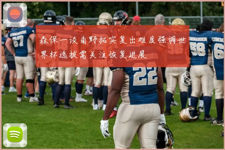 森保一谈南野拓实复出难度强调世界杯选拔需关注恢复进展