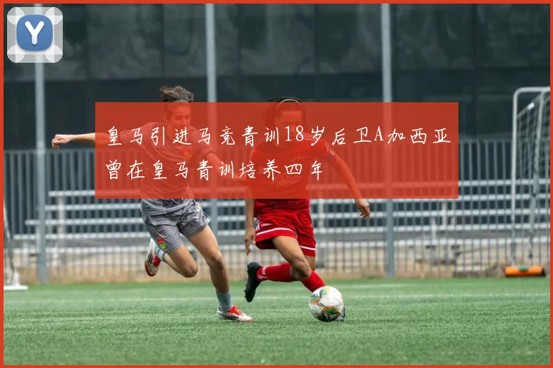 皇马引进马竞青训18岁后卫A加西亚曾在皇马青训培养四年