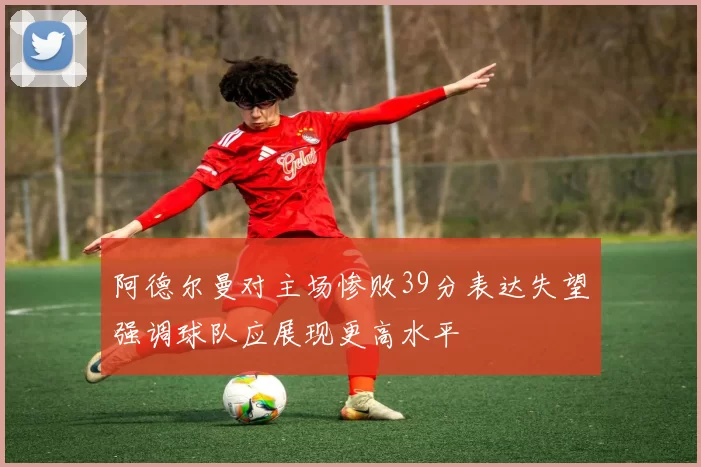 阿德尔曼对主场惨败39分表达失望强调球队应展现更高水平