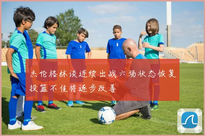 杰伦格林谈连续出战六场状态恢复投篮不佳将逐步改善