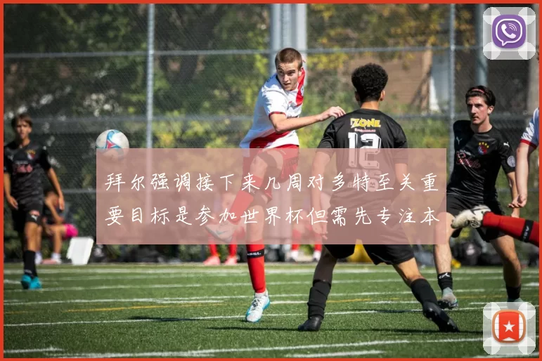 拜尔强调接下来几周对多特至关重要目标是参加世界杯但需先专注本赛季表现
