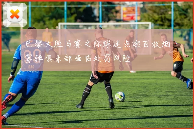 巴黎大胜马赛之际球迷点燃百枚烟雾弹俱乐部面临处罚风险