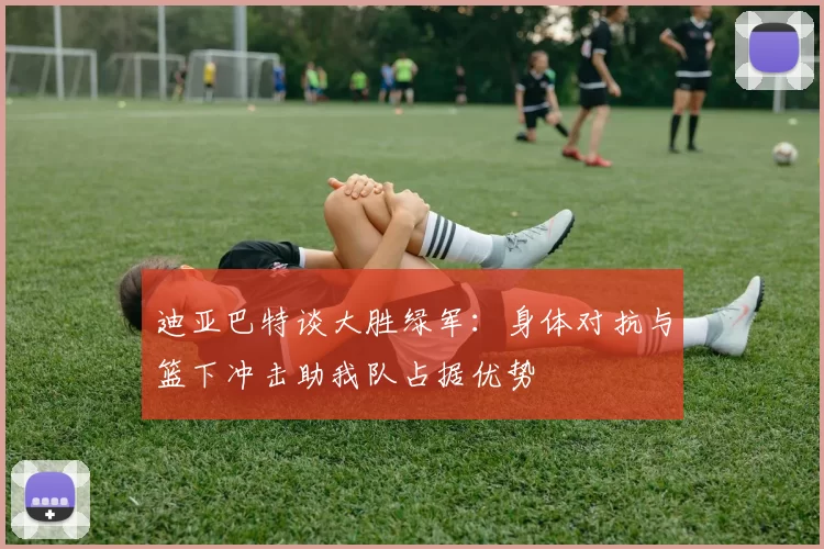 迪亚巴特谈大胜绿军：身体对抗与篮下冲击助我队占据优势