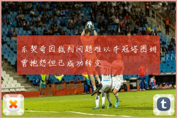 东契奇因裁判问题难以夺冠塔图姆曾抱怨但已成功转变