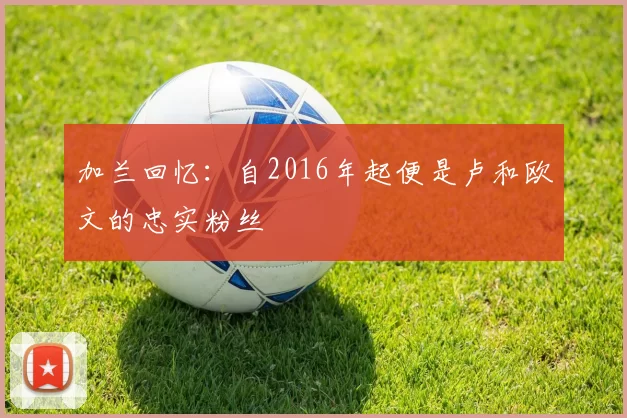 加兰回忆：自2016年起便是卢和欧文的忠实粉丝