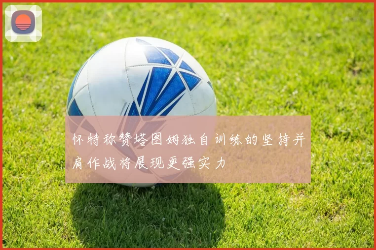 怀特称赞塔图姆独自训练的坚持并肩作战将展现更强实力