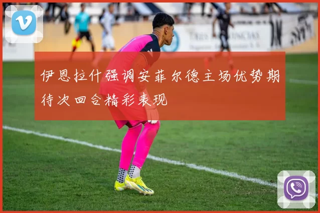 伊恩拉什强调安菲尔德主场优势期待次回合精彩表现