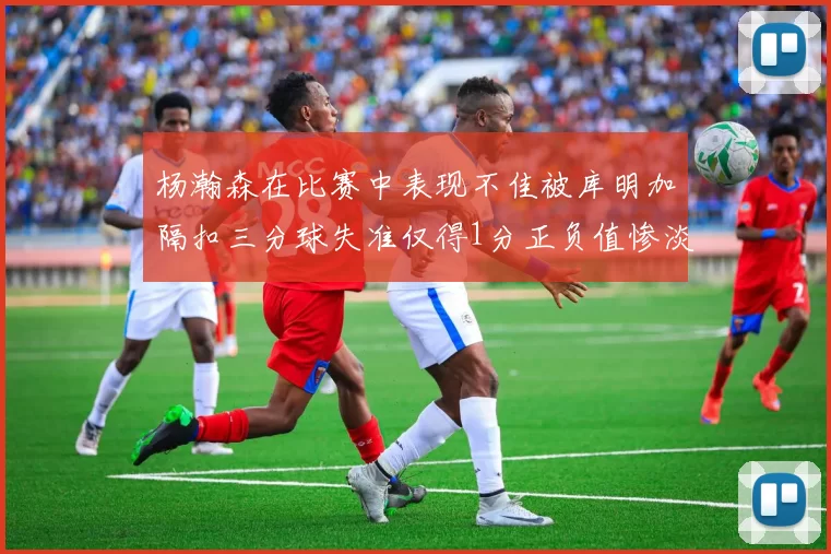 杨瀚森在比赛中表现不佳被库明加隔扣三分球失准仅得1分正负值惨淡11