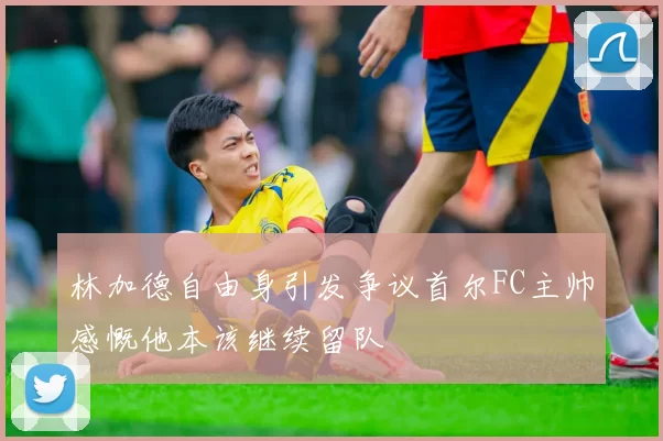 林加德自由身引发争议首尔FC主帅感慨他本该继续留队