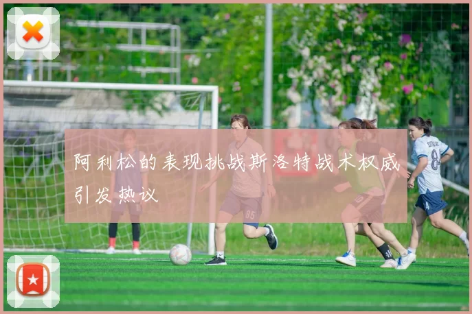 阿利松的表现挑战斯洛特战术权威引发热议