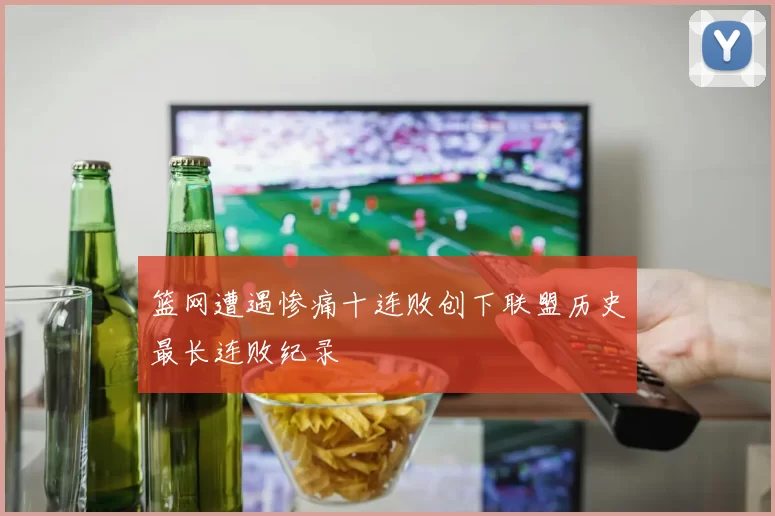 篮网遭遇惨痛十连败创下联盟历史最长连败纪录